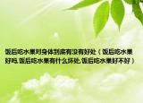 饭后吃水果对身体到底有没有好处（饭后吃水果好吗,饭后吃水果有什么坏处,饭后吃水果好不好）
