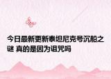 今日最新更新泰坦尼克号沉船之谜 真的是因为诅咒吗