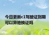 今日更新c1驾驶证到期可以异地换证吗