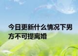 今日更新什么情况下男方不可提离婚