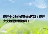 厌世少女脸与圆脸的区别（厌世少女脸是鹅蛋脸吗）