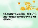 枸杞可以和什么搭配着喝?（枸杞与什么搭配一起喝最好 原来夏天用枸杞泡水还得加点它）