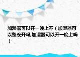 加湿器可以开一晚上不（加湿器可以整晚开吗,加湿器可以开一晚上吗）