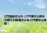 口气重该怎么办（口气重怎么解决小窍门,口腔重怎么治,口气重怎么调理）