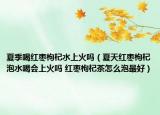 夏季喝红枣枸杞水上火吗（夏天红枣枸杞泡水喝会上火吗 红枣枸杞茶怎么泡最好）