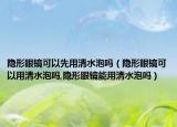 隐形眼镜可以先用清水泡吗（隐形眼镜可以用清水泡吗,隐形眼镜能用清水泡吗）