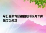 今日更新驾照被扣期间又开车抓住怎么处理