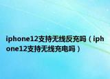 iphone12支持无线反充吗（iphone12支持无线充电吗）