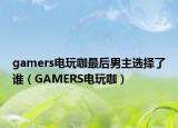 gamers电玩咖最后男主选择了谁（GAMERS电玩咖）