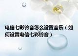 电信七彩铃音怎么设置音乐（如何设置电信七彩铃音）