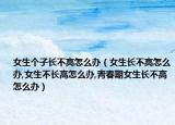 女生个子长不高怎么办（女生长不高怎么办,女生不长高怎么办,青春期女生长不高怎么办）
