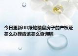 今日更新﻿﻿绿地楼盘房子的产权证怎么办理应该怎么查询呢