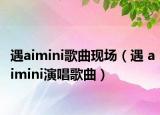 遇aimini歌曲现场（遇 aimini演唱歌曲）