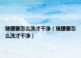 猪腰要怎么洗才干净（猪腰要怎么洗才干净）