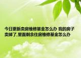 今日更新卖房维修基金怎么办 我的房子卖掉了,里面剩余住房维修基金怎么办