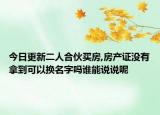 今日更新二人合伙买房,房产证没有拿到可以换名字吗谁能说说呢