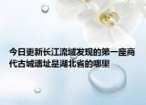 今日更新长江流域发现的第一座商代古城遗址是湖北省的哪里