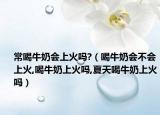 常喝牛奶会上火吗?（喝牛奶会不会上火,喝牛奶上火吗,夏天喝牛奶上火吗）