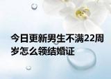 今日更新男生不满22周岁怎么领结婚证