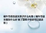 端午节适合送女孩子什么礼物（端午节送女朋友什么好 除了送粽子你还可以送这些）