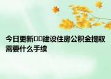 今日更新﻿﻿建设住房公积金提取需要什么手续