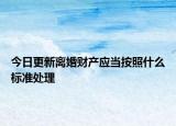 今日更新离婚财产应当按照什么标准处理