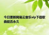 今日更新网易云音乐vip下载歌曲能否永久