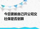 今日更新自己开公司交社保是否划算