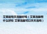 艾草能每天泡脚好吗（艾草泡脚有什么好处 艾草泡脚可以天天泡吗）