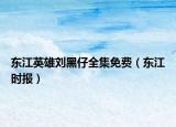 东江英雄刘黑仔全集免费（东江时报）