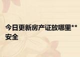 今日更新房产证放哪里**安全