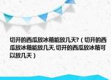 切开的西瓜放冰箱能放几天?（切开的西瓜放冰箱能放几天,切开的西瓜放冰箱可以放几天）