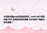 小鸡模拟器psp设置如何保存（android小鸡模拟器 PSP 游戏的存档在哪里 另外游戏下载默认存在哪里）