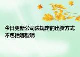 今日更新公司法规定的出资方式不包括哪些呢