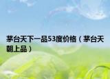 茅台天下一品53度价格（茅台天朝上品）