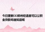 今日更新﻿﻿郑州经适房可以公积金贷款吗谁知道呢