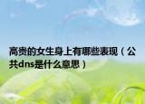 高贵的女生身上有哪些表现（公共dns是什么意思）