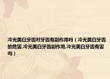 冷光美白牙齿对牙齿有副作用吗（冷光美白牙齿的危害,冷光美白牙齿副作用,冷光美白牙齿有害吗）