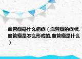血管瘤是什么病症（血管瘤的症状,血管瘤是怎么形成的,血管瘤是什么）