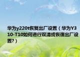 华为y220t恢复出厂设置（华为Y310-T10如何进行双清或恢復出厂设置?）