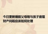 今日更新婚前父母赠与孩子房屋财产问题应该如何处理