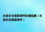 长春长生疫苗事件处理结果（长春长生疫苗事件）