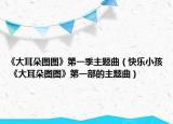 《大耳朵图图》第一季主题曲（快乐小孩 《大耳朵图图》第一部的主题曲）