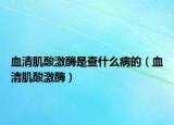 血清肌酸激酶是查什么病的（血清肌酸激酶）
