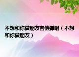 不想和你做朋友吉他弹唱（不想和你做朋友）