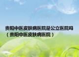 贵阳中医皮肤病医院是公立医院吗（贵阳中医皮肤病医院）