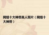 网络十大神兽真人照片（网络十大神兽）