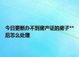 今日更新办不到房产证的房子**后怎么处理