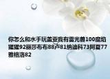 你怎么和水手玩盖亚我有雷光兽100魔焰猩猩92丽莎布布88卢81纳迪科73阿夏77雅格洛82