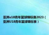 亚洲u18青年篮球锦标赛2023（亚洲U18青年篮球锦标赛）
